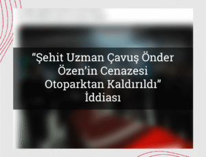“Şehit Uzman Çavuş Önder Özen’in Cenazesi Otoparktan Kaldırıldı” İddiası