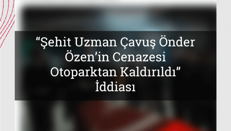 “Şehit Uzman Çavuş Önder Özen’in Cenazesi Otoparktan Kaldırıldı” İddiası